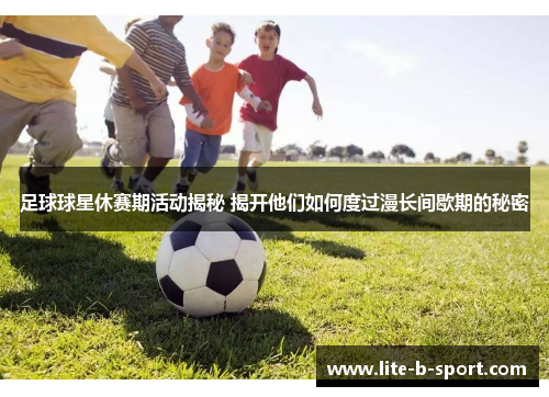 足球球星休赛期活动揭秘 揭开他们如何度过漫长间歇期的秘密