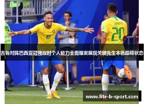 吉鲁对阵巴西亚冠强敌时个人能力全面爆发展现关键先生本色巅峰状态