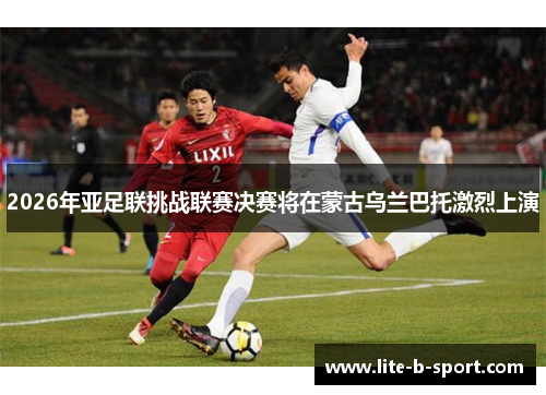 2026年亚足联挑战联赛决赛将在蒙古乌兰巴托激烈上演