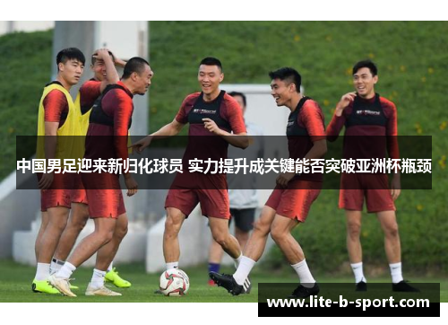 中国男足迎来新归化球员 实力提升成关键能否突破亚洲杯瓶颈