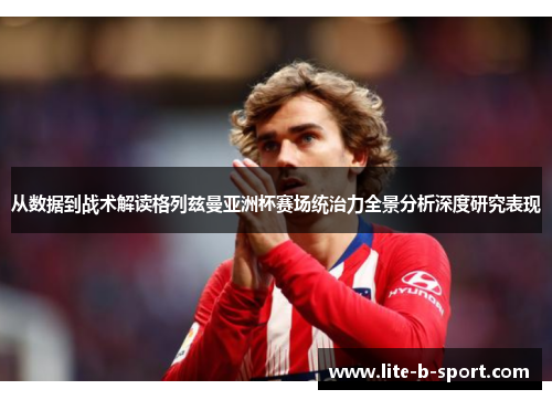 从数据到战术解读格列兹曼亚洲杯赛场统治力全景分析深度研究表现